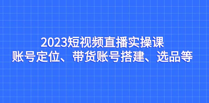 2023短视频直播实操课，账号定位、带货账号搭建、选品等插图