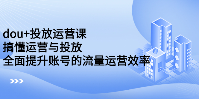 dou+投放运营课：搞懂运营与投放，全面提升账号的流量运营效率