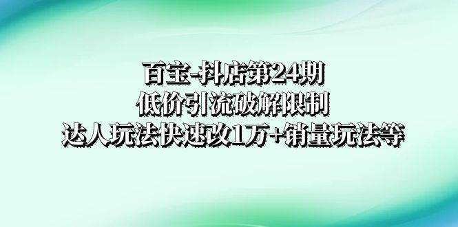 （8178期）百宝-抖店第24期：低价引流破解限制，达人玩法快速改1万+销量玩法等