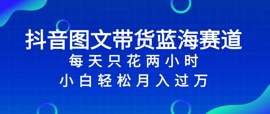 （8127期）抖音图文带货蓝海赛道，每天只花 2 小时，小白轻松入 万