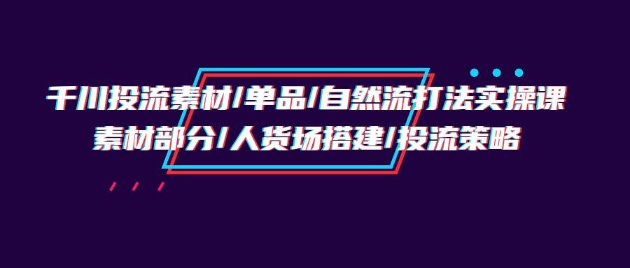 （9908期）千川投流素材/单品/自然流打法实操培训班，素材部分/人货场搭建/投流策略