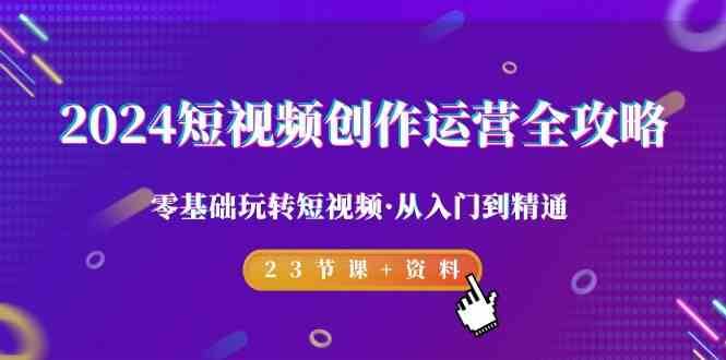 2024短视频创作运营全攻略，零基础玩转短视频·从入门到精通-23节课+资料