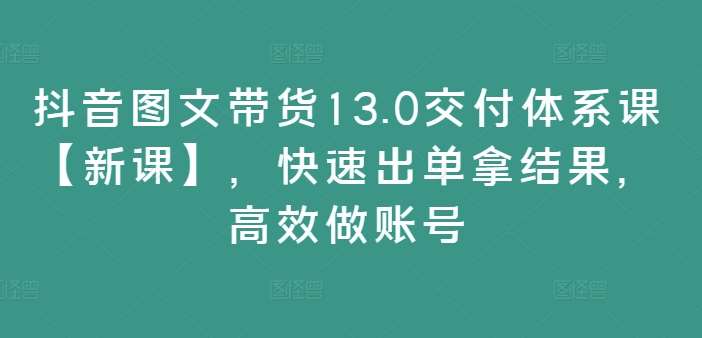 抖音图文带货13.0交付体系课【新课】，快速出单拿结果，高效做账号