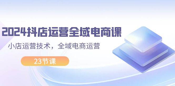 （11898期）2024抖店运营-全域电商课，小店运营技术，全域电商运营（23节课）