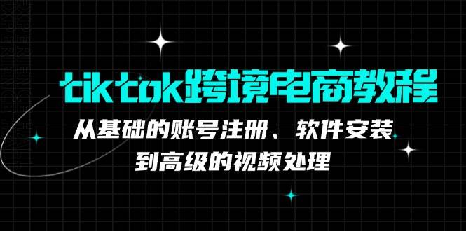 （12782期）tiktok跨境电商教程：从基础的账号注册、软件安装，到高级的视频处理