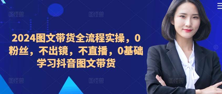 ​​​​​​2024图文带货全流程实操，0粉丝，不出镜，不直播，0基础学习抖音图文带货