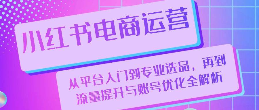 （13043期）小红书电商运营：从平台入门到专业选品，再到流量提升与账号优化全解析