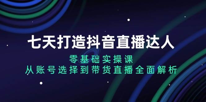 （13430期）七天打造抖音直播达人：零基础实操课，从账号选择到带货直播全面解析