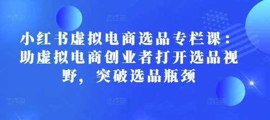 小红书虚拟电商选品专栏课：助虚拟电商创业者打开选品视野，突破选品瓶颈