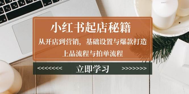 （13912期）小红书起店秘籍：从开店到营销，基础设置与爆款打造、上品流程与拍单流程